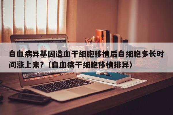 白血病异基因造血干细胞移植后白细胞多长时间涨上来?（白血病干细胞移植排异）