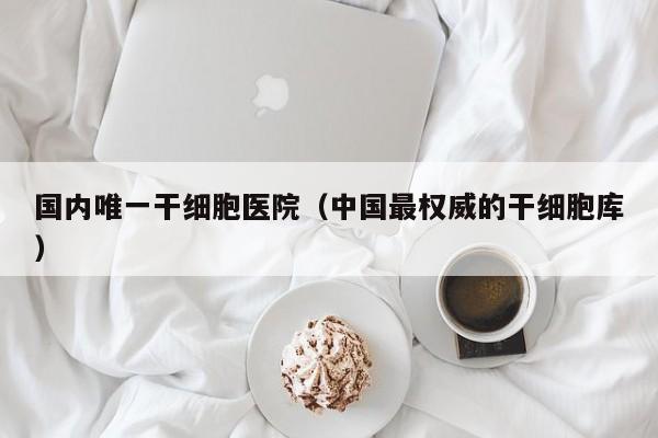 国内唯一干细胞医院（中国最权威的干细胞库）