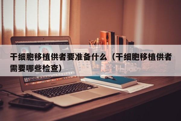 干细胞移植供者要准备什么（干细胞移植供者需要哪些检查）