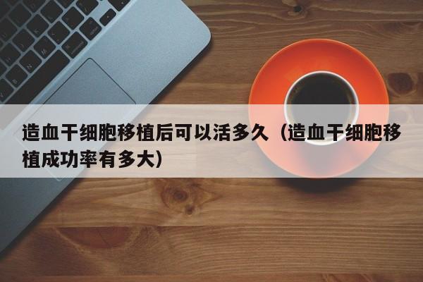 造血干细胞移植后可以活多久（造血干细胞移植成功率有多大）