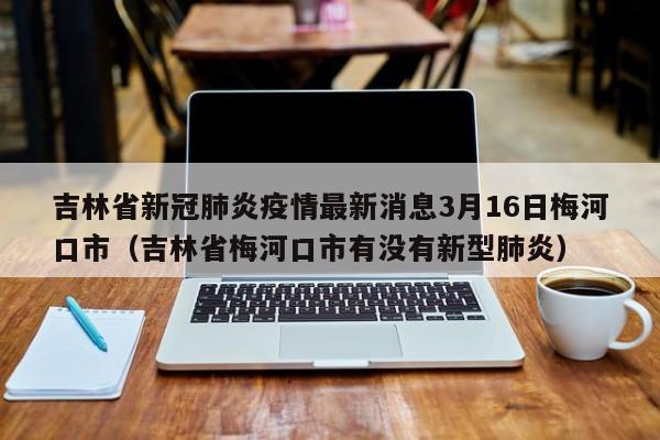 吉林省新冠肺炎疫情最新消息3月16日梅河口市（吉林省梅河口市有没有新型肺炎）