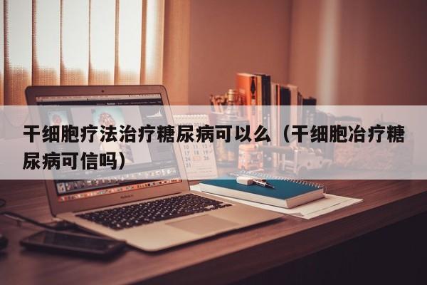 干细胞疗法治疗糖尿病可以么（干细胞冶疗糖尿病可信吗）