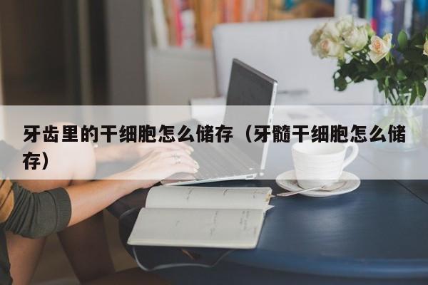 牙齿里的干细胞怎么储存（牙髓干细胞怎么储存）
