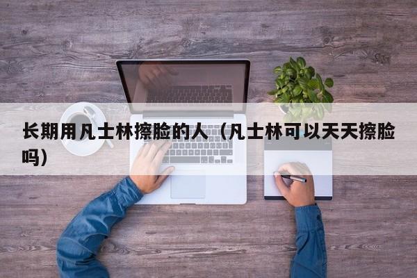 长期用凡士林擦脸的人（凡士林可以天天擦脸吗）