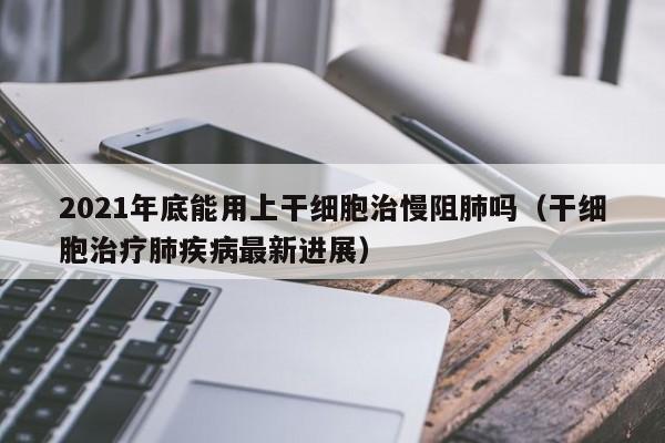 2021年底能用上干细胞治慢阻肺吗（干细胞治疗肺疾病最新进展）