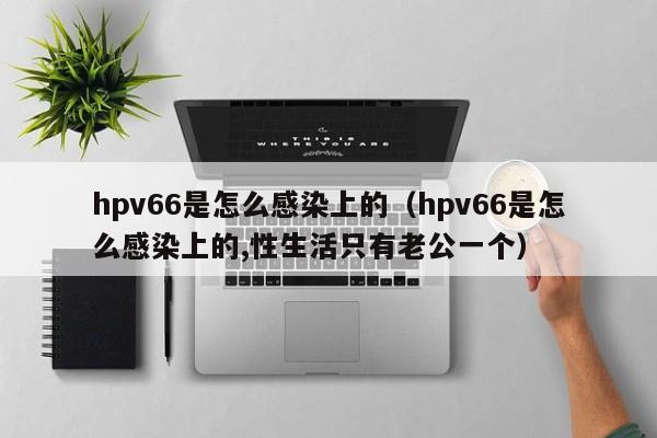 hpv66是怎么感染上的（hpv66是怎么感染上的,性生活只有老公一个）