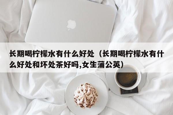 长期喝柠檬水有什么好处（长期喝柠檬水有什么好处和坏处茶好吗,女生蒲公英）