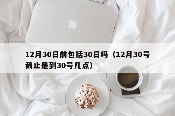 12月30日前包括30日吗（12月30号截止是到30号几点）