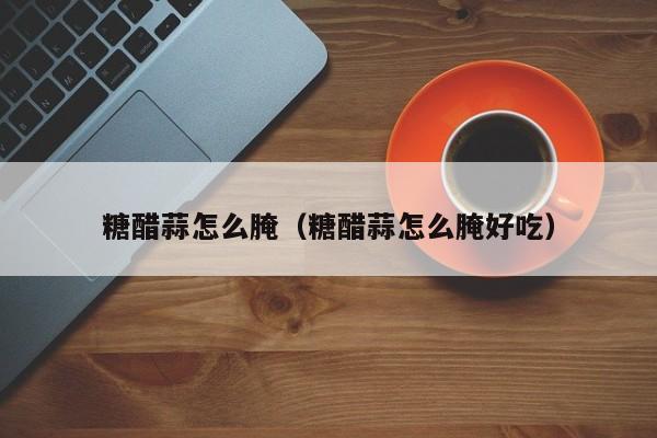 糖醋蒜怎么腌（糖醋蒜怎么腌好吃）