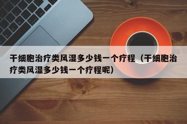 干细胞治疗类风湿多少钱一个疗程（干细胞治疗类风湿多少钱一个疗程呢）