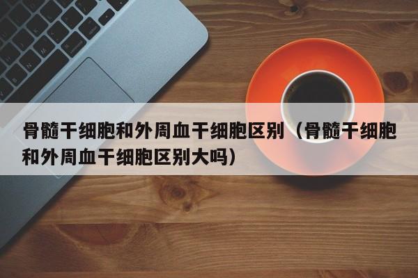 骨髓干细胞和外周血干细胞区别（骨髓干细胞和外周血干细胞区别大吗）