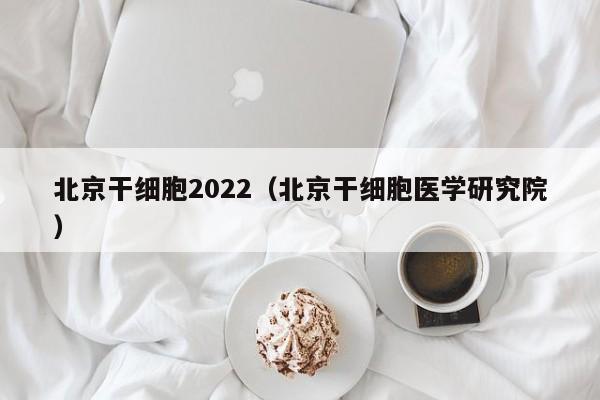 北京干细胞2022（北京干细胞医学研究院）