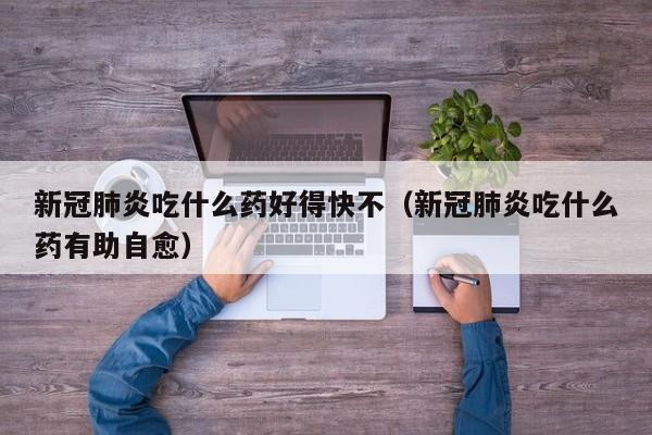 新冠肺炎吃什么药好得快不（新冠肺炎吃什么药有助自愈）