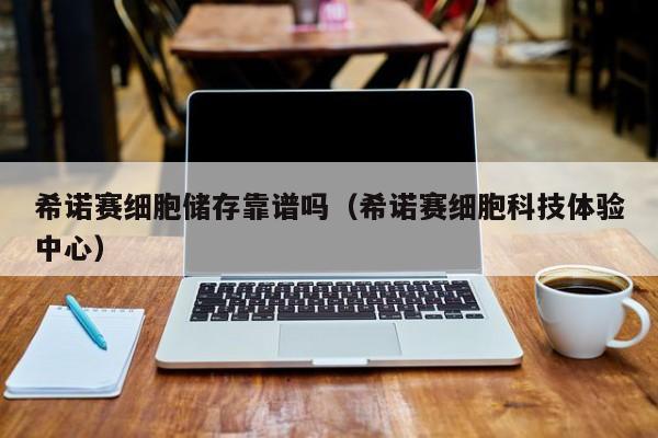 希诺赛细胞储存靠谱吗（希诺赛细胞科技体验中心）