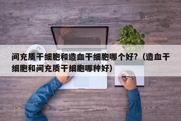 间充质干细胞和造血干细胞哪个好?（造血干细胞和间充质干细胞哪种好）