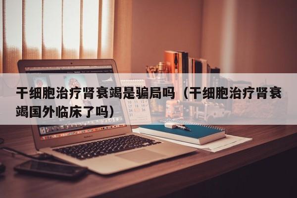 干细胞治疗肾衰竭是骗局吗（干细胞治疗肾衰竭国外临床了吗）