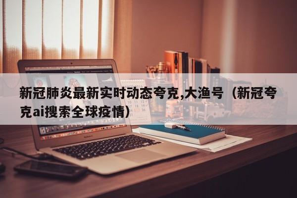 新冠肺炎最新实时动态夸克,大渔号（新冠夸克ai搜索全球疫情）