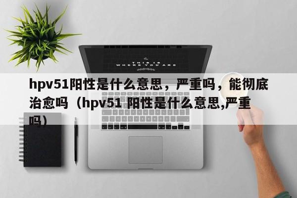 hpv51阳性是什么意思，严重吗，能彻底治愈吗（hpv51 阳性是什么意思,严重吗）