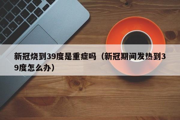 新冠烧到39度是重症吗（新冠期间发热到39度怎么办）