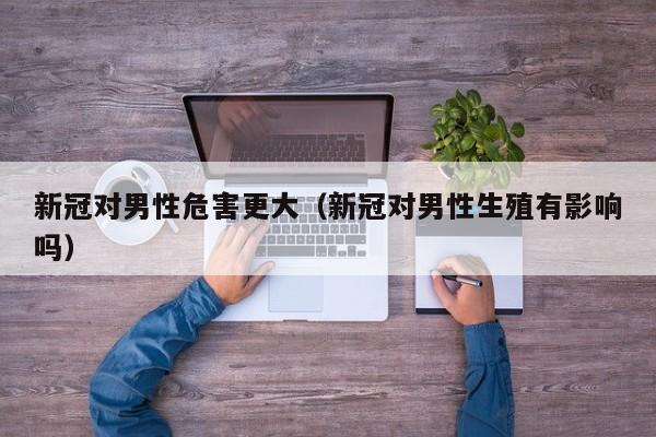 新冠对男性危害更大（新冠对男性生殖有影响吗）