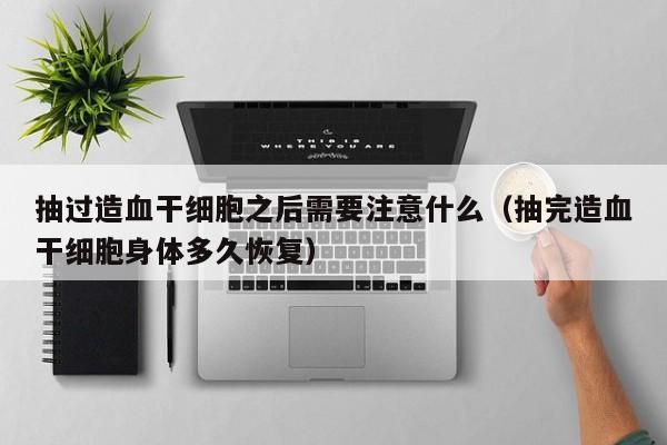 抽过造血干细胞之后需要注意什么（抽完造血干细胞身体多久恢复）