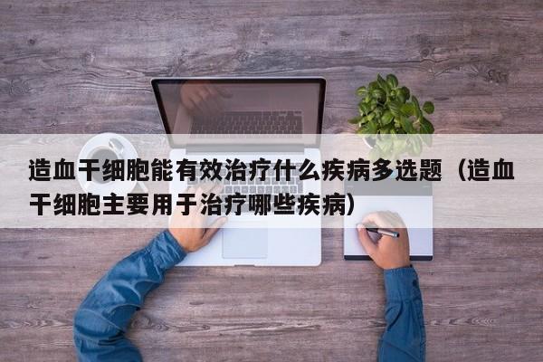 造血干细胞能有效治疗什么疾病多选题（造血干细胞主要用于治疗哪些疾病）
