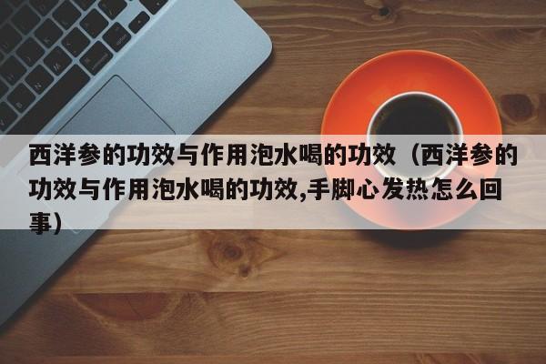 西洋参的功效与作用泡水喝的功效（西洋参的功效与作用泡水喝的功效,手脚心发热怎么回事）