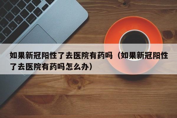 如果新冠阳性了去医院有药吗（如果新冠阳性了去医院有药吗怎么办）