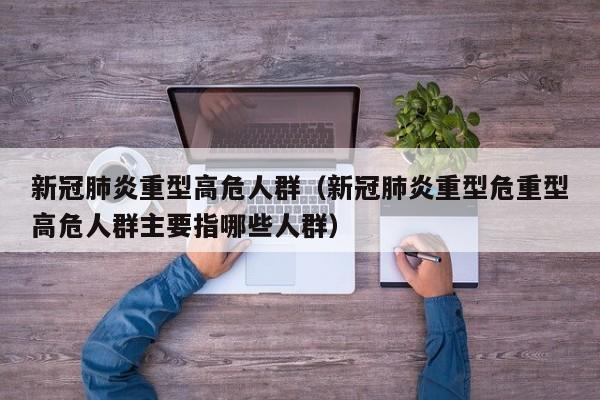 新冠肺炎重型高危人群（新冠肺炎重型危重型高危人群主要指哪些人群）