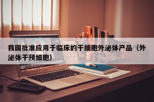 我国批准应用于临床的干细胞外泌体产品（外泌体干预细胞）