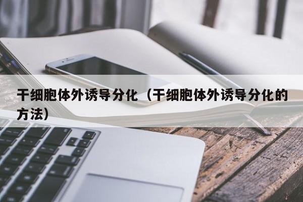 干细胞体外诱导分化（干细胞体外诱导分化的方法）