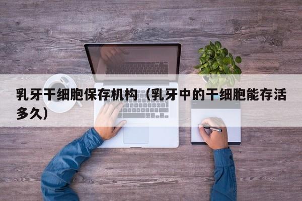 乳牙干细胞保存机构（乳牙中的干细胞能存活多久）