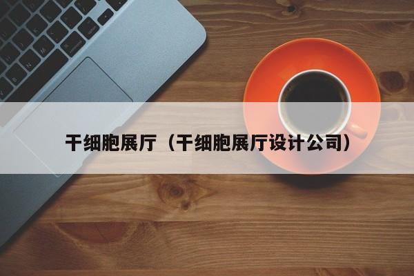 干细胞展厅（干细胞展厅设计公司）
