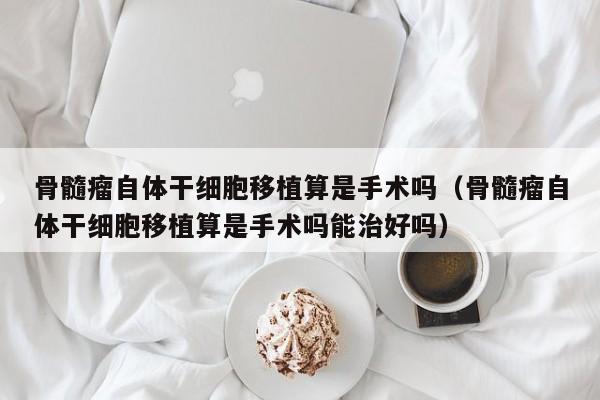 骨髓瘤自体干细胞移植算是手术吗（骨髓瘤自体干细胞移植算是手术吗能治好吗）