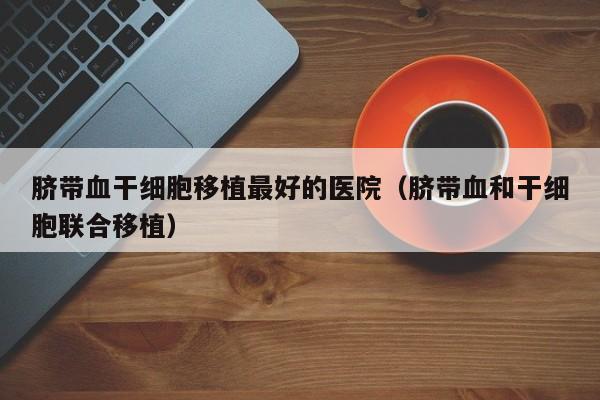 脐带血干细胞移植最好的医院（脐带血和干细胞联合移植）