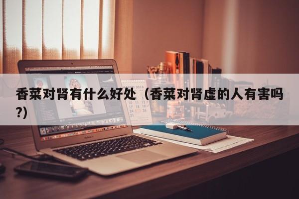 香菜对肾有什么好处（香菜对肾虚的人有害吗?）