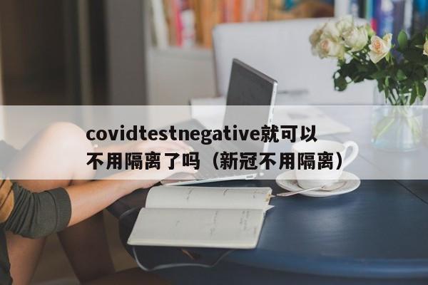 covidtestnegative就可以不用隔离了吗（新冠不用隔离）