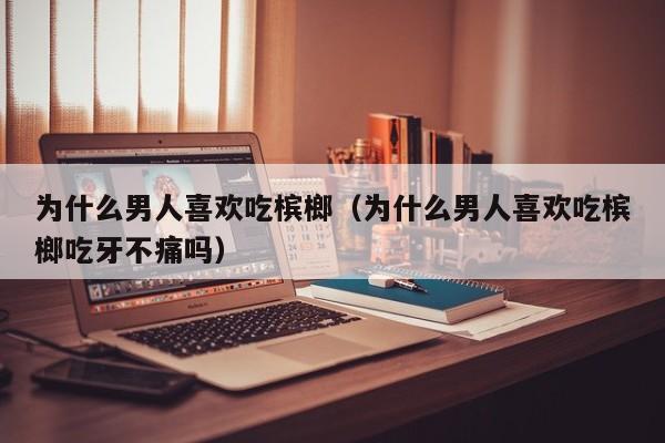 为什么男人喜欢吃槟榔（为什么男人喜欢吃槟榔吃牙不痛吗）