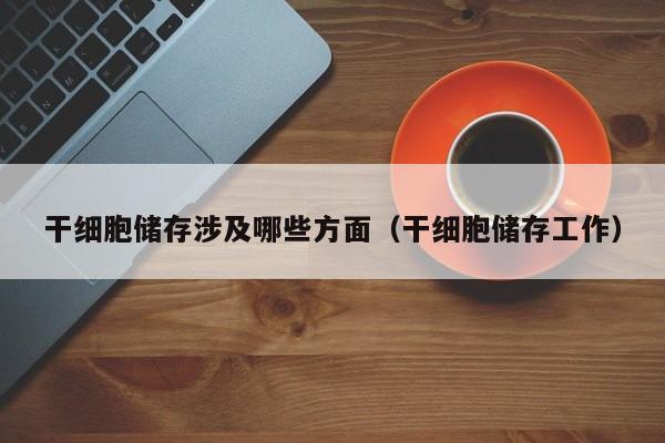 干细胞储存涉及哪些方面（干细胞储存工作）
