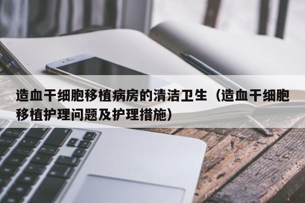 造血干细胞移植病房的清洁卫生（造血干细胞移植护理问题及护理措施）