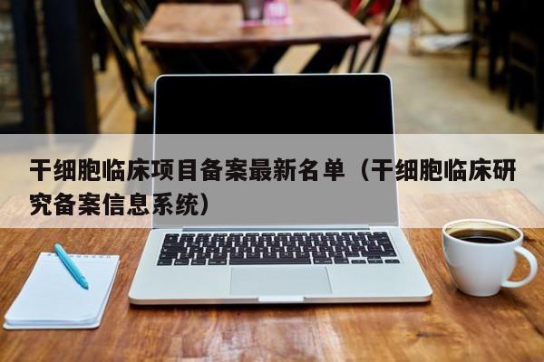 干细胞临床项目备案最新名单（干细胞临床研究备案信息系统）