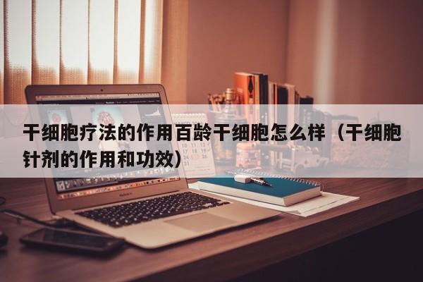 干细胞疗法的作用百龄干细胞怎么样（干细胞针剂的作用和功效）