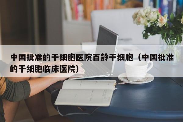 中国批准的干细胞医院百龄干细胞（中国批准的干细胞临床医院）