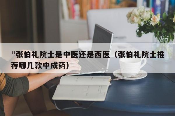 "张伯礼院士是中医还是西医（张伯礼院士推荐哪几款中成药）