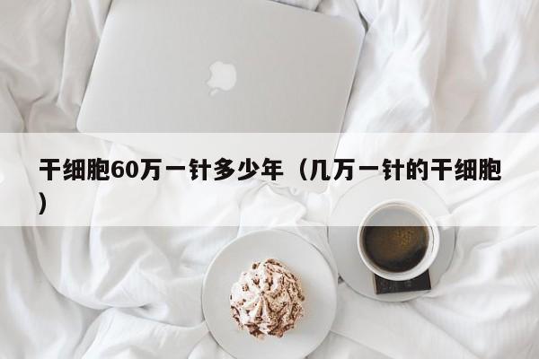 干细胞60万一针多少年（几万一针的干细胞）