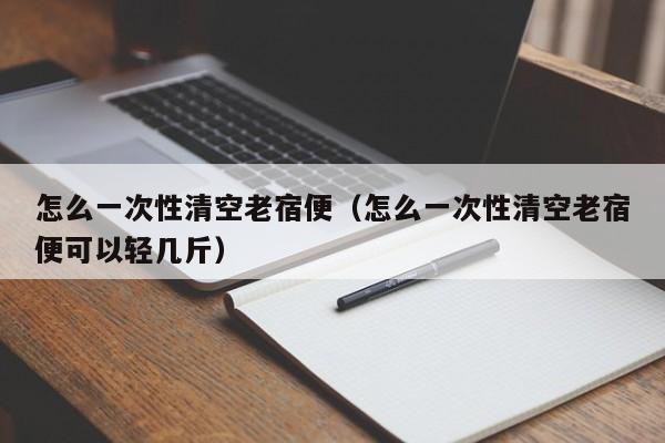 怎么一次性清空老宿便（怎么一次性清空老宿便可以轻几斤）