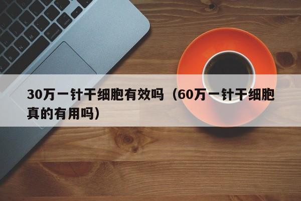 30万一针干细胞有效吗（60万一针干细胞真的有用吗）