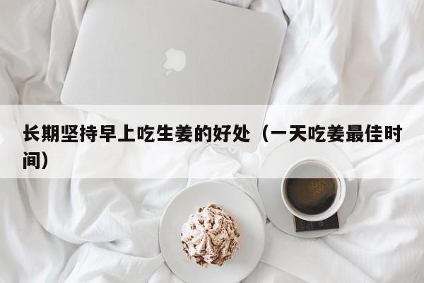 长期坚持早上吃生姜的好处（一天吃姜最佳时间）