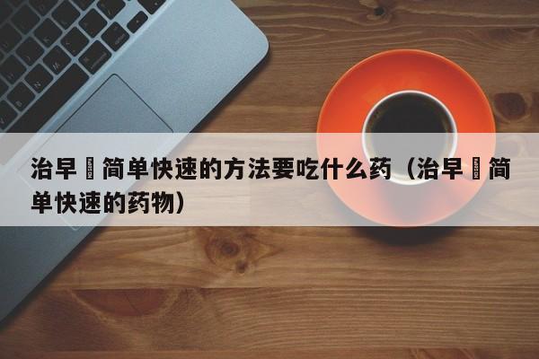 治早迣简单快速的方法要吃什么药（治早迣简单快速的药物）