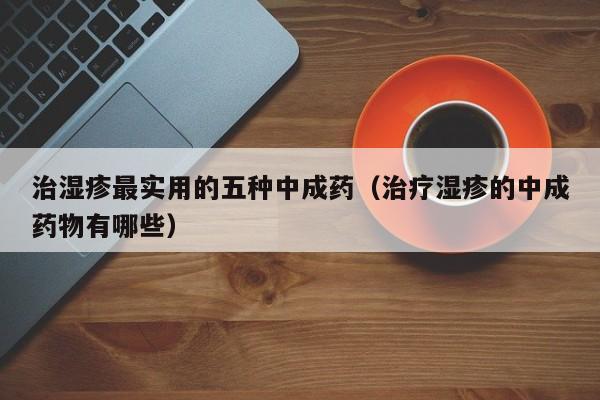 治湿疹最实用的五种中成药（治疗湿疹的中成药物有哪些）